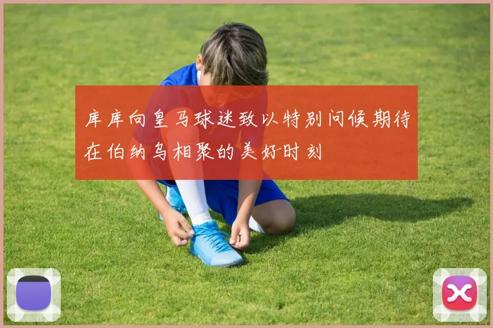 库库向皇马球迷致以特别问候期待在伯纳乌相聚的美好时刻