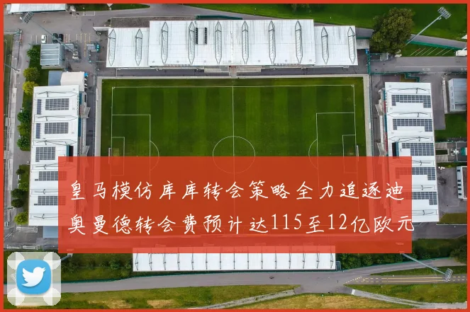 皇马模仿库库转会策略全力追逐迪奥曼德转会费预计达115至12亿欧元