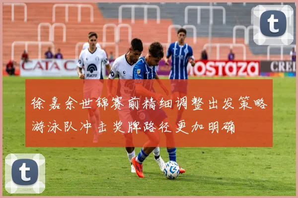 徐嘉余世锦赛前精细调整出发策略游泳队冲击奖牌路径更加明确